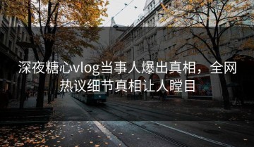 深夜糖心vlog当事人爆出真相，全网热议细节真相让人瞠目