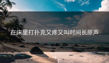 在床里打扑克又疼又叫时间长原声