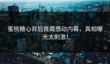 蜜桃糖心背后竟藏感动内幕，真相曝光太刺激！