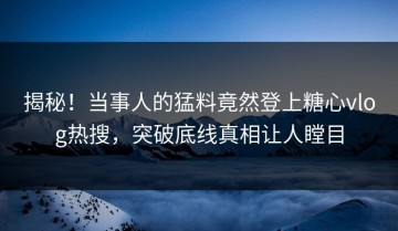 揭秘！当事人的猛料竟然登上糖心vlog热搜，突破底线真相让人瞠目