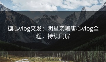 糖心vlog突发：明星亲曝唐心vlog全程，持续刷屏