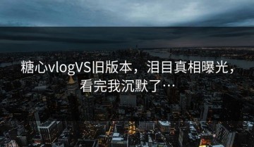 糖心vlogVS旧版本，泪目真相曝光，看完我沉默了…