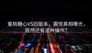 蜜桃糖心VS旧版本，震惊真相曝光，居然还有这种操作？