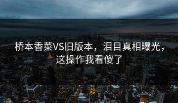 桥本香菜VS旧版本，泪目真相曝光，这操作我看傻了