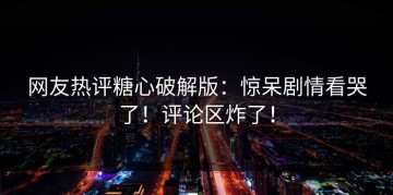 网友热评糖心破解版：惊呆剧情看哭了！评论区炸了！