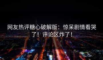 网友热评糖心破解版：惊呆剧情看哭了！评论区炸了！
