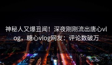 神秘人又爆丑闻！深夜刚刚流出唐心vlog，糖心vlog网友：评论数破万