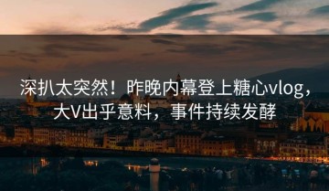 深扒太突然！昨晚内幕登上糖心vlog，大V出乎意料，事件持续发酵