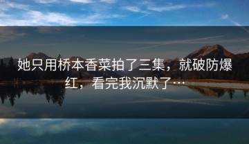 她只用桥本香菜拍了三集，就破防爆红，看完我沉默了…