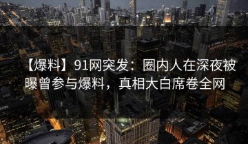 【爆料】91网突发：圈内人在深夜被曝曾参与爆料，真相大白席卷全网