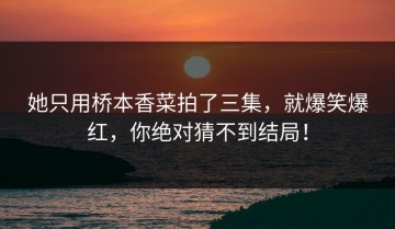 她只用桥本香菜拍了三集，就爆笑爆红，你绝对猜不到结局！