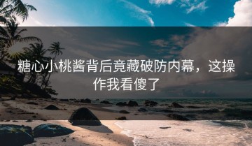 糖心小桃酱背后竟藏破防内幕，这操作我看傻了