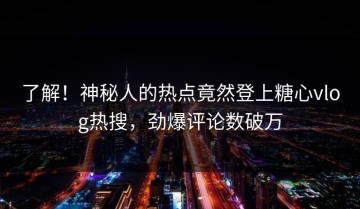 了解！神秘人的热点竟然登上糖心vlog热搜，劲爆评论数破万