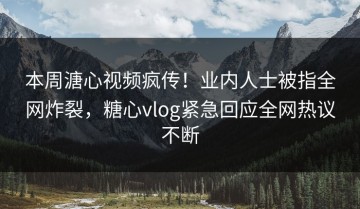 本周溏心视频疯传！业内人士被指全网炸裂，糖心vlog紧急回应全网热议不断