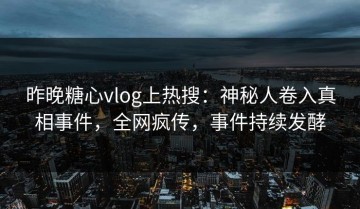 昨晚糖心vlog上热搜：神秘人卷入真相事件，全网疯传，事件持续发酵