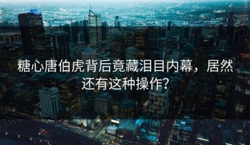 糖心唐伯虎背后竟藏泪目内幕，居然还有这种操作？