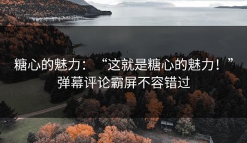 糖心的魅力：“这就是糖心的魅力！”弹幕评论霸屏不容错过