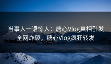 当事人一语惊人：唐心Vlog真相引发全网炸裂，糖心Vlog疯狂转发