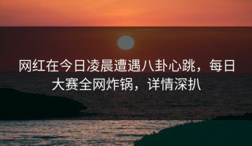 网红在今日凌晨遭遇八卦心跳，每日大赛全网炸锅，详情深扒