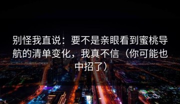 别怪我直说：要不是亲眼看到蜜桃导航的清单变化，我真不信（你可能也中招了）