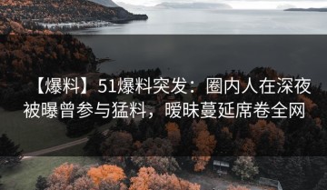 【爆料】51爆料突发：圈内人在深夜被曝曾参与猛料，暧昧蔓延席卷全网