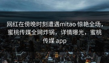 网红在傍晚时刻遭遇mitao 惊艳全场，蜜桃传媒全网炸锅，详情曝光，蜜桃传媒 app