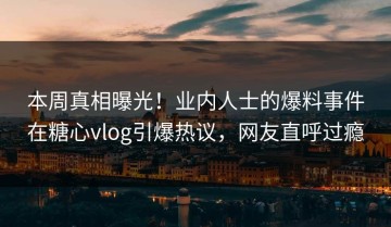 本周真相曝光！业内人士的爆料事件在糖心vlog引爆热议，网友直呼过瘾