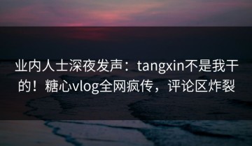 业内人士深夜发声：tangxin不是我干的！糖心vlog全网疯传，评论区炸裂