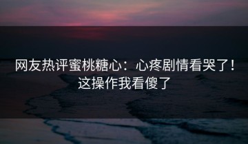 网友热评蜜桃糖心：心疼剧情看哭了！这操作我看傻了