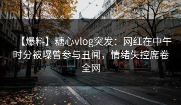 【爆料】糖心vlog突发：网红在中午时分被曝曾参与丑闻，情绪失控席卷全网