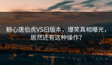 糖心唐伯虎VS旧版本，爆笑真相曝光，居然还有这种操作？