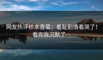 网友热评桥本香菜：羞耻剧情看哭了！看完我沉默了…