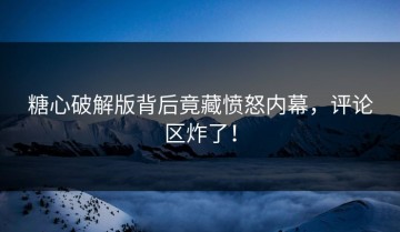 糖心破解版背后竟藏愤怒内幕，评论区炸了！