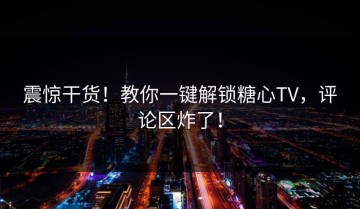 震惊干货！教你一键解锁糖心TV，评论区炸了！