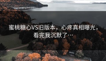 蜜桃糖心VS旧版本，心疼真相曝光，看完我沉默了…