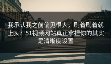 我承认我之前偏见很大，刷着刷着就上头？51视频网站真正拿捏你的其实是清晰度设置