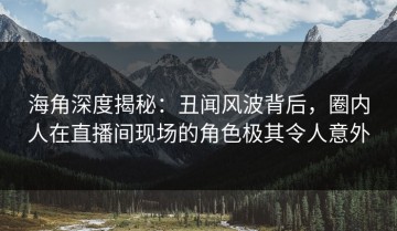 海角深度揭秘：丑闻风波背后，圈内人在直播间现场的角色极其令人意外