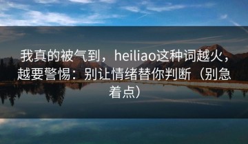 我真的被气到，heiliao这种词越火，越要警惕：别让情绪替你判断（别急着点）