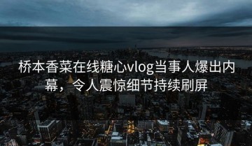 桥本香菜在线糖心vlog当事人爆出内幕，令人震惊细节持续刷屏