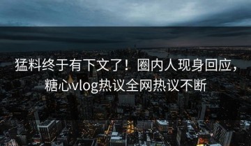 猛料终于有下文了！圈内人现身回应，糖心vlog热议全网热议不断