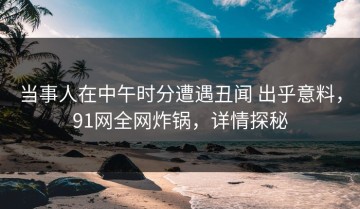 当事人在中午时分遭遇丑闻 出乎意料，91网全网炸锅，详情探秘