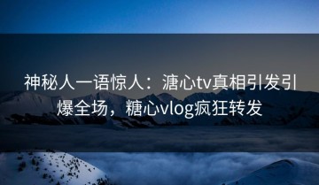 神秘人一语惊人：溏心tv真相引发引爆全场，糖心vlog疯狂转发