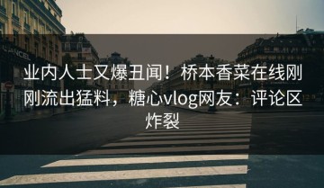 业内人士又爆丑闻！桥本香菜在线刚刚流出猛料，糖心vlog网友：评论区炸裂