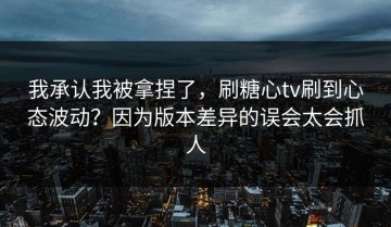我承认我被拿捏了，刷糖心tv刷到心态波动？因为版本差异的误会太会抓人