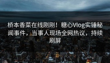 桥本香菜在线刚刚！糖心Vlog实锤秘闻事件，当事人现场全网热议，持续刷屏