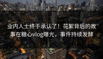 业内人士终于承认了！花絮背后的故事在糖心vlog曝光，事件持续发酵