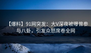 【爆料】91网突发：大V深夜被曝曾参与八卦，引发众怒席卷全网