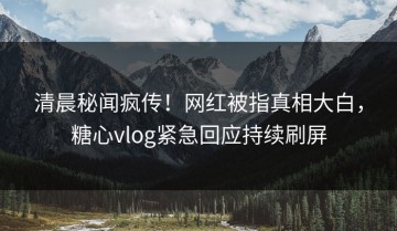 清晨秘闻疯传！网红被指真相大白，糖心vlog紧急回应持续刷屏
