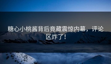糖心小桃酱背后竟藏震惊内幕，评论区炸了！
