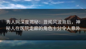 秀人网深度揭秘：丑闻风波背后，神秘人在医院走廊的角色十分令人意外